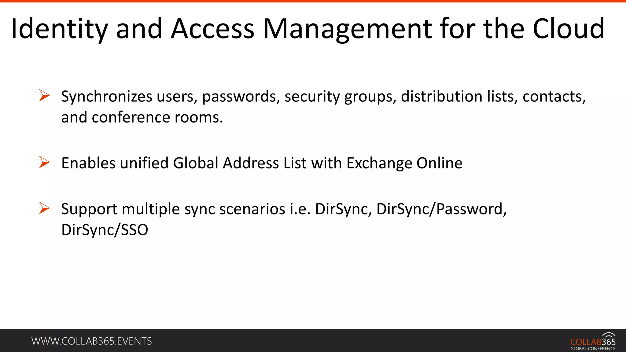 WWW.COLLAB365.EVENTS
Identity and Access Management for the Cloud
 Synchronizes users, passwords, security groups, distribution lists, contacts,
and conference rooms.
 Enables unified Global Address List with Exchange Online
 Support multiple sync scenarios i.e. DirSync, DirSync/Password,
DirSync/SSO
 