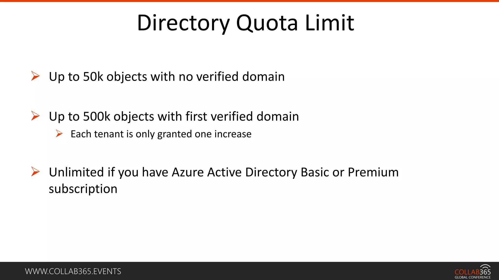 WWW.COLLAB365.EVENTS
Directory Quota Limit
 Up to 50k objects with no verified domain
 Up to 500k objects with first verified domain
 Each tenant is only granted one increase
 Unlimited if you have Azure Active Directory Basic or Premium
subscription
 