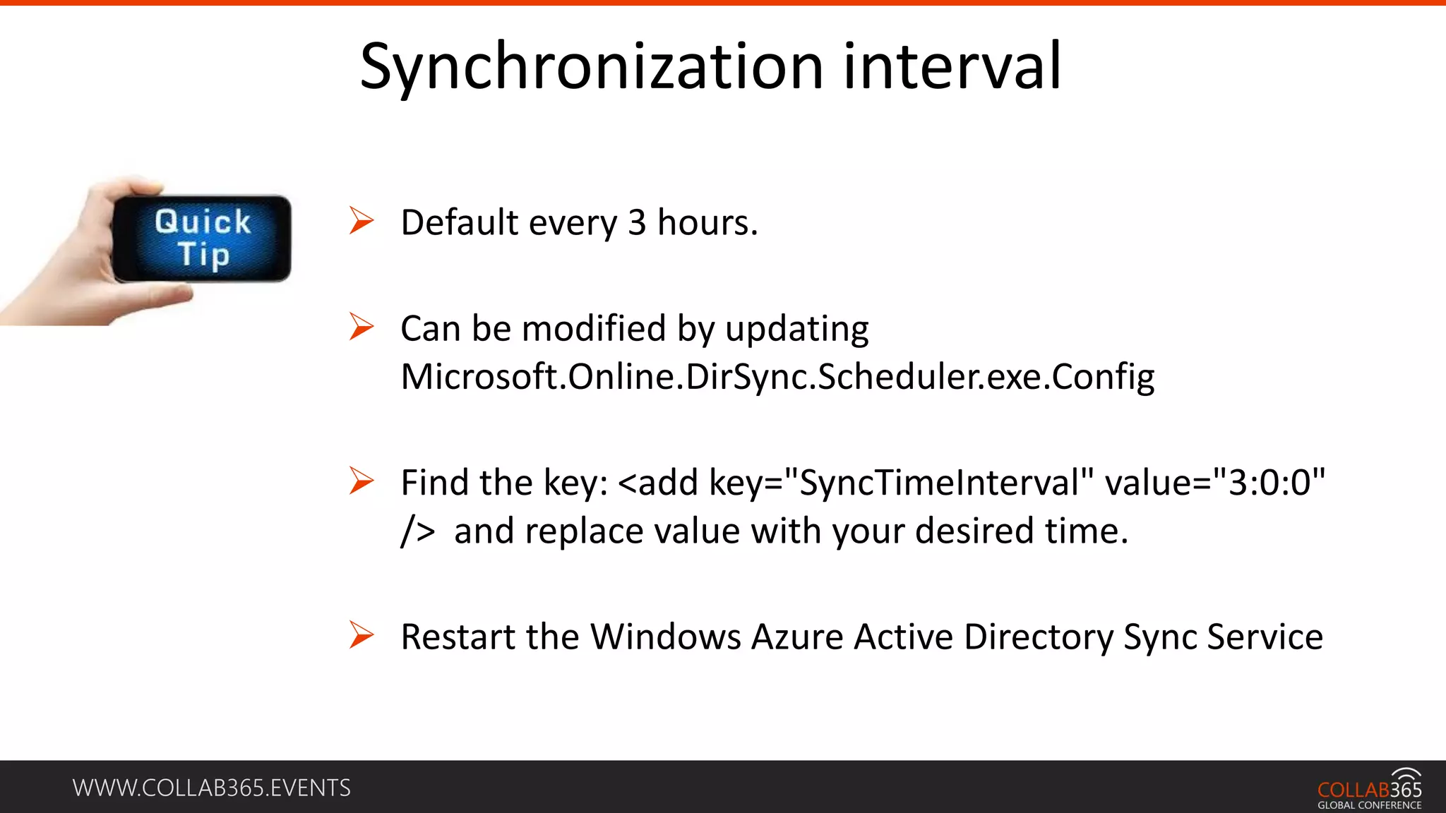 WWW.COLLAB365.EVENTS
Synchronization interval
 Default every 3 hours.
 Can be modified by updating
Microsoft.Online.DirSync.Scheduler.exe.Config
 Find the key: <add key="SyncTimeInterval" value="3:0:0"
/> and replace value with your desired time.
 Restart the Windows Azure Active Directory Sync Service
 