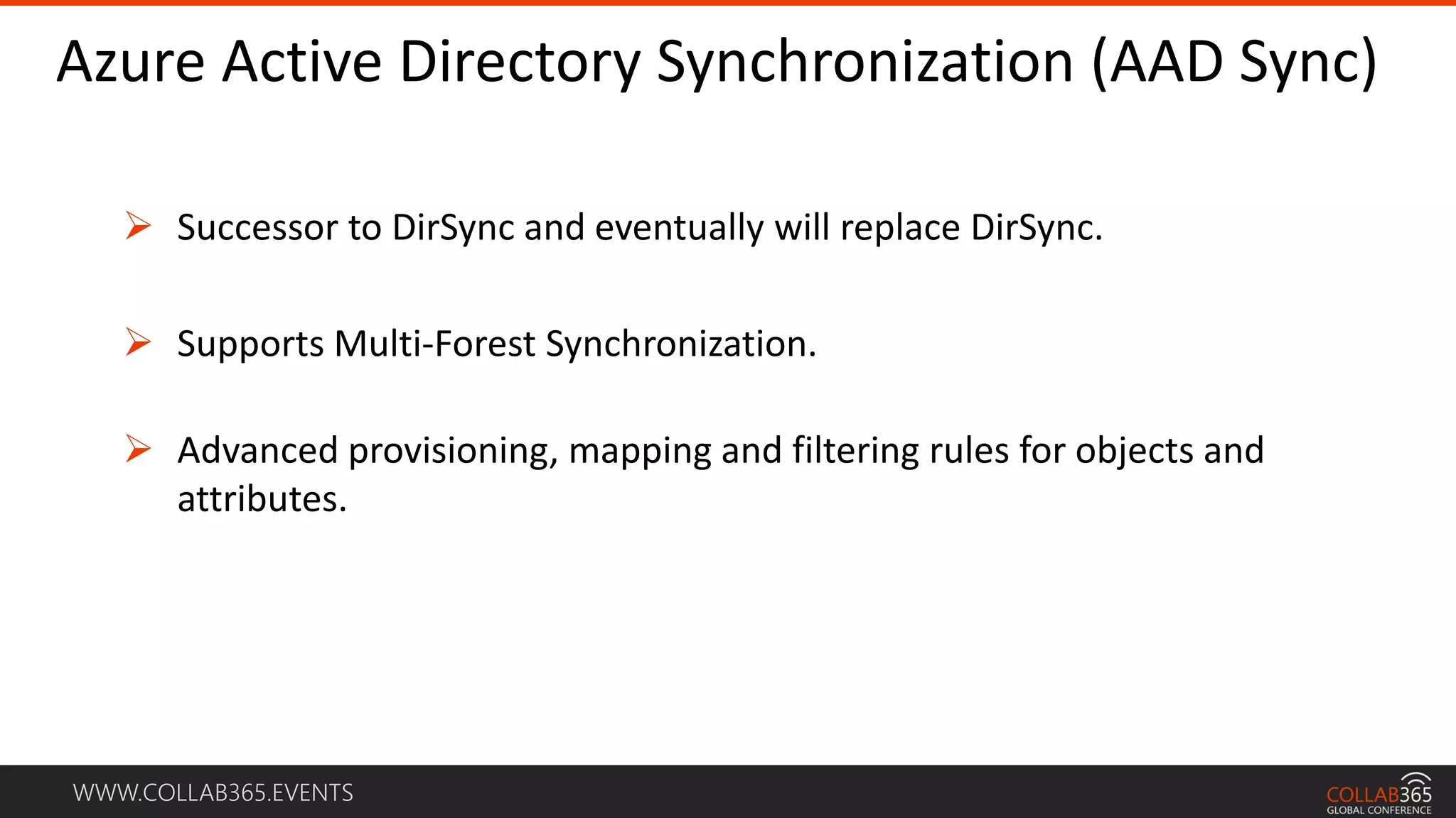 WWW.COLLAB365.EVENTS
Azure Active Directory Synchronization (AAD Sync)
 Successor to DirSync and eventually will replace DirSync.
 Supports Multi-Forest Synchronization.
 Advanced provisioning, mapping and filtering rules for objects and
attributes.
 