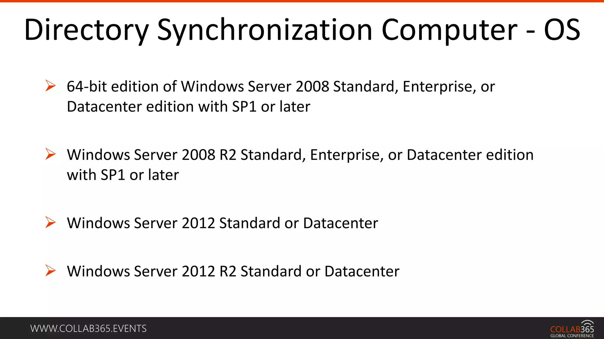 WWW.COLLAB365.EVENTS
Directory Synchronization Computer - OS
 64-bit edition of Windows Server 2008 Standard, Enterprise, or
Datacenter edition with SP1 or later
 Windows Server 2008 R2 Standard, Enterprise, or Datacenter edition
with SP1 or later
 Windows Server 2012 Standard or Datacenter
 Windows Server 2012 R2 Standard or Datacenter
 
