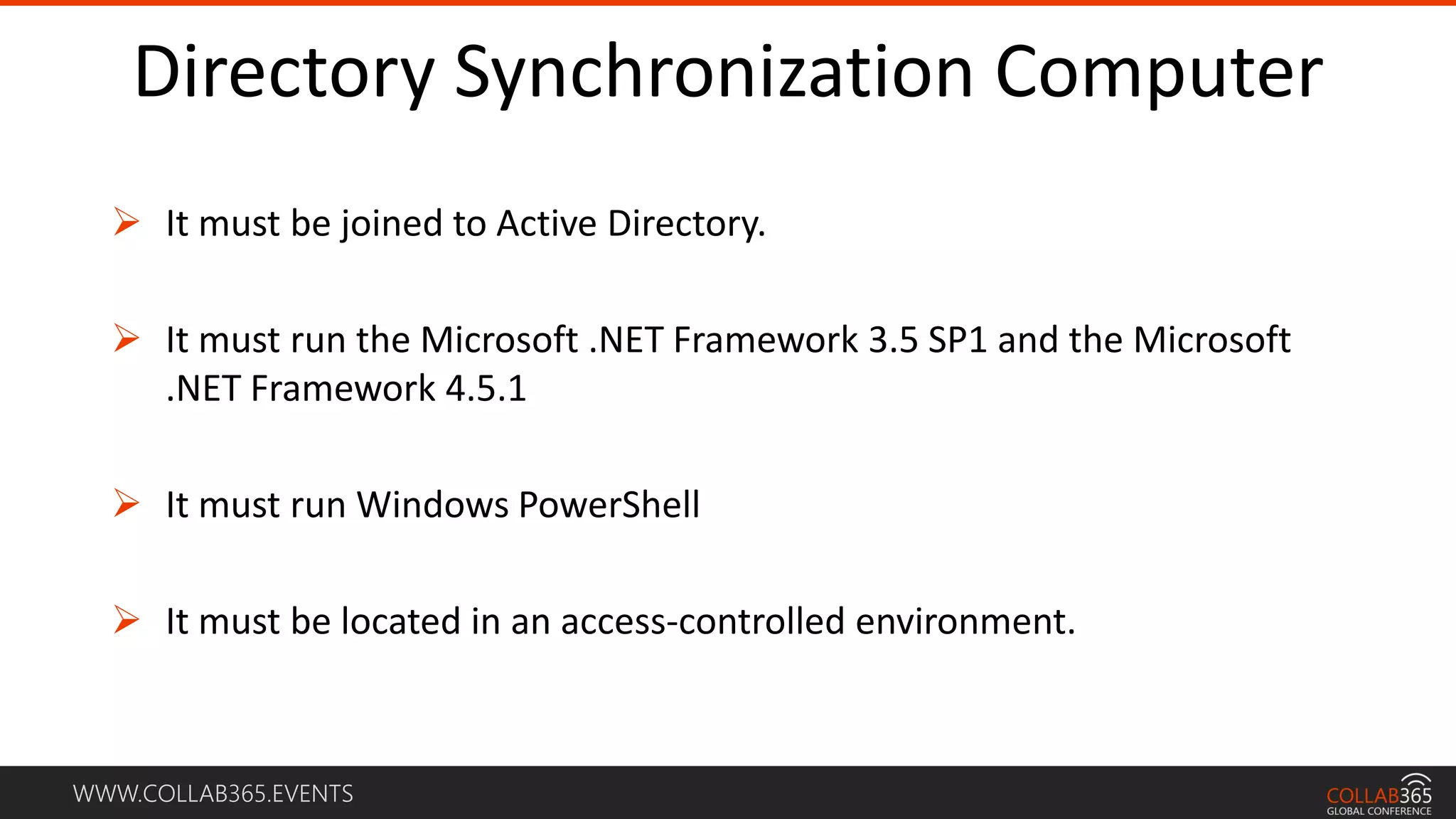 WWW.COLLAB365.EVENTS
Directory Synchronization Computer
 It must be joined to Active Directory.
 It must run the Microsoft .NET Framework 3.5 SP1 and the Microsoft
.NET Framework 4.5.1
 It must run Windows PowerShell
 It must be located in an access-controlled environment.
 