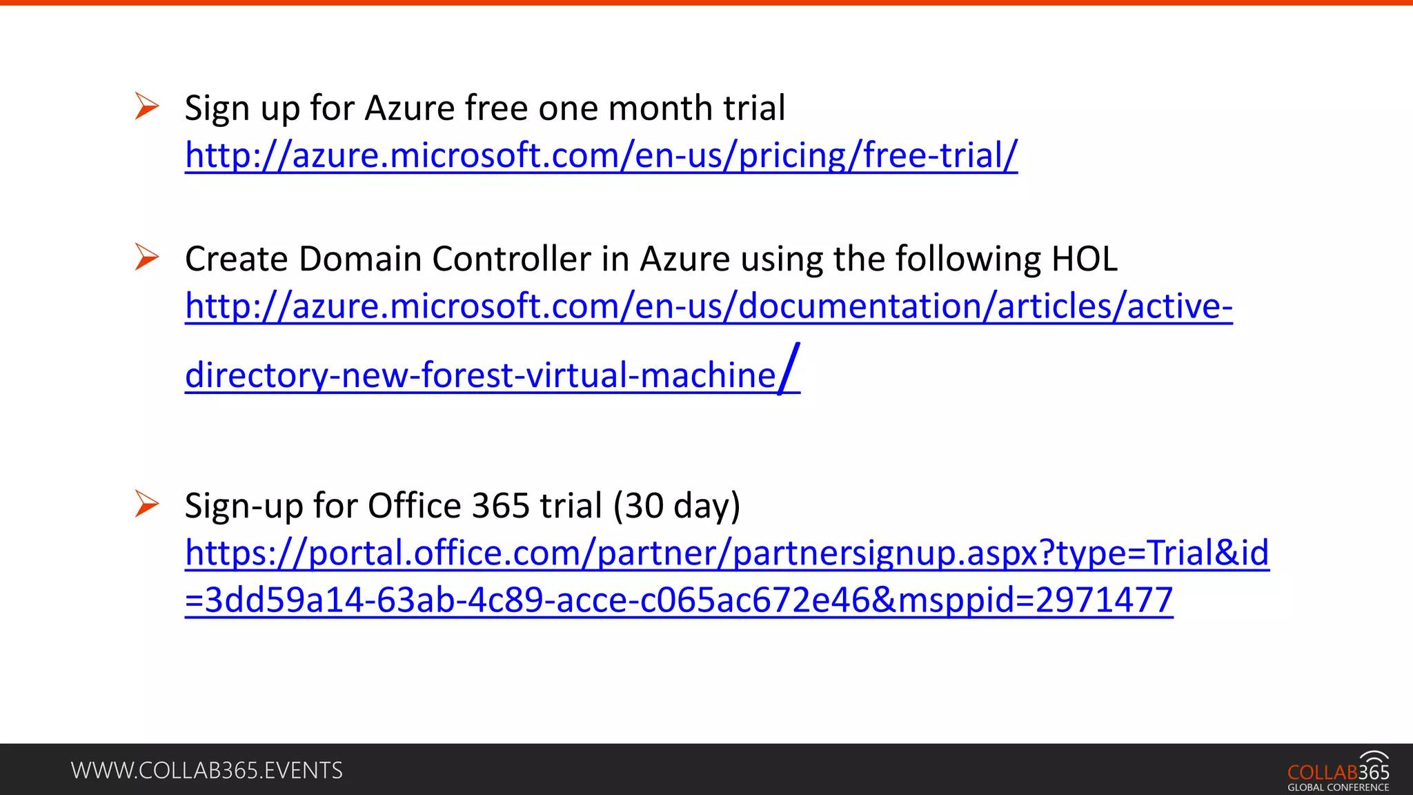 WWW.COLLAB365.EVENTS
 Sign up for Azure free one month trial
http://azure.microsoft.com/en-us/pricing/free-trial/
 Create Domain Controller in Azure using the following HOL
http://azure.microsoft.com/en-us/documentation/articles/active-
directory-new-forest-virtual-machine/
 Sign-up for Office 365 trial (30 day)
https://portal.office.com/partner/partnersignup.aspx?type=Trial&id
=3dd59a14-63ab-4c89-acce-c065ac672e46&msppid=2971477
 