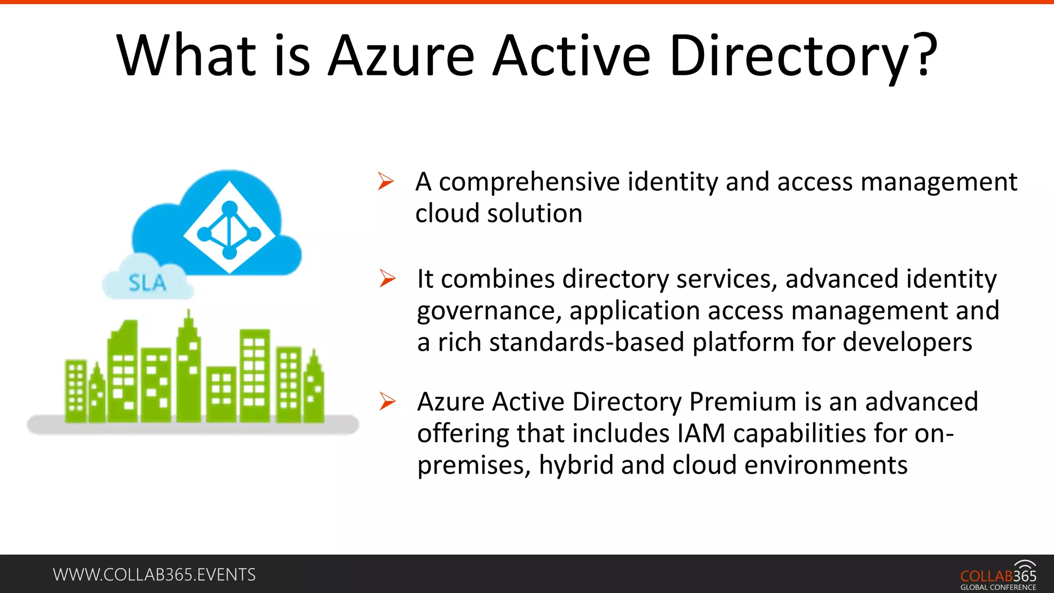 WWW.COLLAB365.EVENTS
What is Azure Active Directory?
 A comprehensive identity and access management
cloud solution
 It combines directory services, advanced identity
governance, application access management and
a rich standards-based platform for developers
 Azure Active Directory Premium is an advanced
offering that includes IAM capabilities for on-
premises, hybrid and cloud environments
 