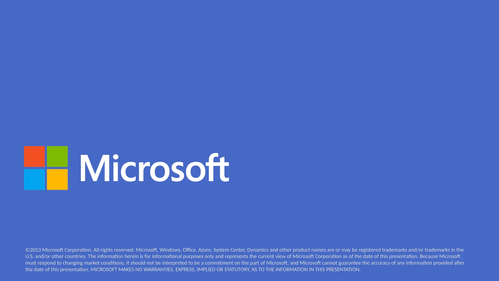 ©2013 Microsoft Corporation. All rights reserved. Microsoft, Windows, Office, Azure, System Center, Dynamics and other product names are or may be registered trademarks and/or trademarks in the
U.S. and/or other countries. The information herein is for informational purposes only and represents the current view of Microsoft Corporation as of the date of this presentation. Because Microsoft
must respond to changing market conditions, it should not be interpreted to be a commitment on the part of Microsoft, and Microsoft cannot guarantee the accuracy of any information provided after
the date of this presentation. MICROSOFT MAKES NO WARRANTIES, EXPRESS, IMPLIED OR STATUTORY, AS TO THE INFORMATION IN THIS PRESENTATION.
 