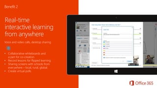 Real-time
interactive learning
from anywhere
Voice and video calls, desktop sharing
• Collaborative whiteboards and
a pen for co-creation.
• Record lessons for flipped learning.
• Sharing screens with schools from
everywhere – local, rural, global.
• Create virtual polls.
Benefit 2
 