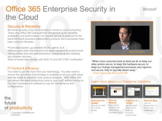 the  future  of  productivity Office 365  Enterprise   Security in the Cloud ,[object Object],[object Object],[object Object],[object Object],[object Object],[object Object],[object Object],[object Object],“ When most customers look at what we do to keep our data centers secure, to keep the hardware secure, to keep our change management processes very rigorous and secure, they're typically blown away.&quot;  — Chris Capossela, Microsoft SVP  watch the video Learn more about our Enterprise Solutions: Read the Blog  get our perspective on trends and challenges. Download the Gadget  stay up-to-date on current trends. Visit our Website  learn about solutions for addressing business trends. Follow us on Twitter  get the latest news that is shaping  business productivity. 