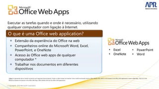 O que é uma Office web application?




* Note: An appropriate device, Internet connection and supported Internet Explorer, Firefox or Safari browser are required. Some mobile functionality requires Office Mobile 2010, which is not included in the Office 2010 applications, suites or Web Apps. There are some
differences between the features of the Office Web Apps, Office Mobile 2010 and the Office 2010 applications.
 