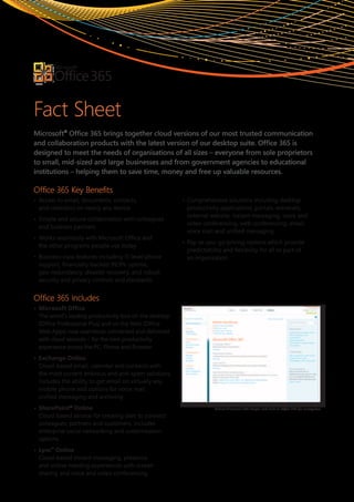 Fact Sheet
Microsoft® Office 365 brings together cloud versions of our most trusted communication
and collaboration products with the latest version of our desktop suite. Office 365 is
designed to meet the needs of organisations of all sizes – everyone from sole proprietors
to small, mid-sized and large businesses and from government agencies to educational
institutions – helping them to save time, money and free up valuable resources.

Office 365 Key Benefits
•	 Access	to	email,	documents,	contacts,		                •	 Comprehensive	solutions	including	desktop	
   and	calendars	on	nearly	any	device                        productivity	applications,	portals,	extranets,	
                                                             external	website,	instant	messaging,	voice	and	
•	 Simple	and	secure	collaboration	with	colleagues		
                                                             video	conferencing,	web	conferencing,	email,	
   and	business	partners
                                                             voice	mail	and	unified	messaging
•	 Works	seamlessly	with	Microsoft	Office	and		
                                                          •	 Pay-as-you-go	pricing	options	which	provide	
   the	other	programs	people	use	today
                                                             predictability	and	flexibility	for	all	or	part	of		
•	 Business-class	features	including	IT-level	phone	         an	organisation.
   support,	financially-backed	99.9%	uptime,		
   geo-redundancy,	disaster	recovery,	and	robust	
   security	and	privacy	controls	and	standards.


Office 365 Includes
•	 Microsoft	Office
	 The	world’s	leading	productivity	tool	on	the	desktop	
   (Office	Professional	Plus)	and	on	the	Web	(Office	
   Web	Apps)	now	seamlessly	connected	and	delivered	
   with	cloud	services	–	for	the	best	productivity	
   experience	across	the	PC,	Phone	and	Browser
•	 Exchange	Online
	 Cloud-based	email,	calendar	and	contacts	with		
   the	most	current	antivirus	and	anti-spam	solutions.	
   Includes	the	ability	to	get	email	on	virtually	any	
   mobile	phone	and	options	for	voice	mail,		
   unified	messaging	and	archiving
•	 SharePoint®	Online                                                   Robust IT control with simple web tools in Office 365 for enterprises

	 Cloud-based	service	for	creating	sites	to	connect	
   colleagues,	partners	and	customers.	Includes	
   enterprise	social	networking	and	customisation	
   options
•	 Lync™	Online
	 Cloud-based	instant	messaging,	presence,		
   and	online	meeting	experiences	with	screen	
   sharing	and	voice	and	video	conferencing	
 