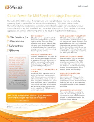 Cloud Power for Mid Sized and Large Enterprises
    Microsoft® Office 365 simplifies IT management, while raising the bar on enterprise productivity.
    Backed by powerful security features and performance reliability, Office 365 combines familiar
    Microsoft productivity, collaboration, and communication tools to support workers virtually wherever
    they are, on almost any device. And with a choice of deployment options, IT can continue to run some
    applications on-premises while moving others to the cloud, or migrate entirely to the cloud.

                                                    24/ 7 RELIABILIT Y                               NE X T- GENER ATION PRODUCTIVIT Y
                                                    Office 365 runs on a global network of           Office 365 services unite cloud-based
                                                    data centers, well-protected by multiple         services with the productivity tools people
                                                    layers of security and a strict privacy          use every day. The familiar Microsoft Office
                                                    policy. Microsoft security practices take a      experience comes from Office Professional
                                                    risk-based, multi-dimensional approach           Plus. Add to that Microsoft Exchange
                                                    to safeguard data and services, defining         Online, Microsoft SharePoint® Online, and
                                                    security requirements and implementing           Microsoft Lync™ Online, and people inside
                                                    the corresponding controls.                      and outside your organisation can contrib-
                                                                                                     ute at the speed of business.
                                                    ENTERPRISE- CL ASS SECURIT Y
                                                    To protect the reliability of your cloud ser-    ACCESS VIRTUALLY ANY WHERE
       “With Microsoft Online                       vices, Microsoft automatically stores data       Email, documents, contacts, and calen-
       Services, we can cut                         in geographically remote data centers. In        dars are readily available on a laptop,
       our data center costs                        addition, Microsoft offers a financially-        smartphone, or browser. Office 365 is
       and gain rock-solid                          backed Service Level Agreement that              compatible with most major web brows-
                                                    guarantees 99.9 percent uptime.                  ers, Windows® and Macintosh operating
       disaster recovery,
                                                                                                     systems, and Windows Phone, Nokia,
       security, and server                         CLOUD SERVICES THAT KEEP YOU IN                  Android, iPhone, and Blackberry.1
       management services.                         CONTROL
       Now we can focus on                          With Office 365, IT maintains control of         WORKS WITH WHAT USERS
       our people and not our                       service configurations and user access,          ALRE ADY KNOW
       technology.”                                 while Microsoft takes over routine server        Users can work with the same, familiar
                                                    administration tasks, such as security up-       Microsoft Outlook® and Office tools,2
           — Craig Hergenroether,                   dates and system upgrades. In fact, your IT      and most service plans also include Office
          Chief Information Officer                 team can segment specific administrative         Web Apps, the only set of cloud-enabled
       Barry-Wehmiller Companies,                   tasks through role-based access controls,        applications designed to work seamlessly
                               Inc.                 and receive up-to-date information on            with Office.
                                                    service availability via RSS feeds and the
                                                    service health portal.                           COLL ABOR ATION MADE E ASY
                                                                                                     From email and instant messaging to
                                                                                                     on-the-fly online meetings, people can
      For more information, contact your Microsoft                                                   collaborate like never before, managing
      account manager. You can also explore:                                                         projects, co-authoring documents, and
                                                                                                     communicating in real time.
                     www.office365.com

1
    Access from mobile devices requires WiFi compatibility or depends on the carrier’s network
    availability.
2
    Available in select Office 365 service plans.




This document is for informational purposes only. MICROSOFT MAKES NO WARRANTIES, EXPRESS OR IMPLIED, IN THIS SUMMARY.
 