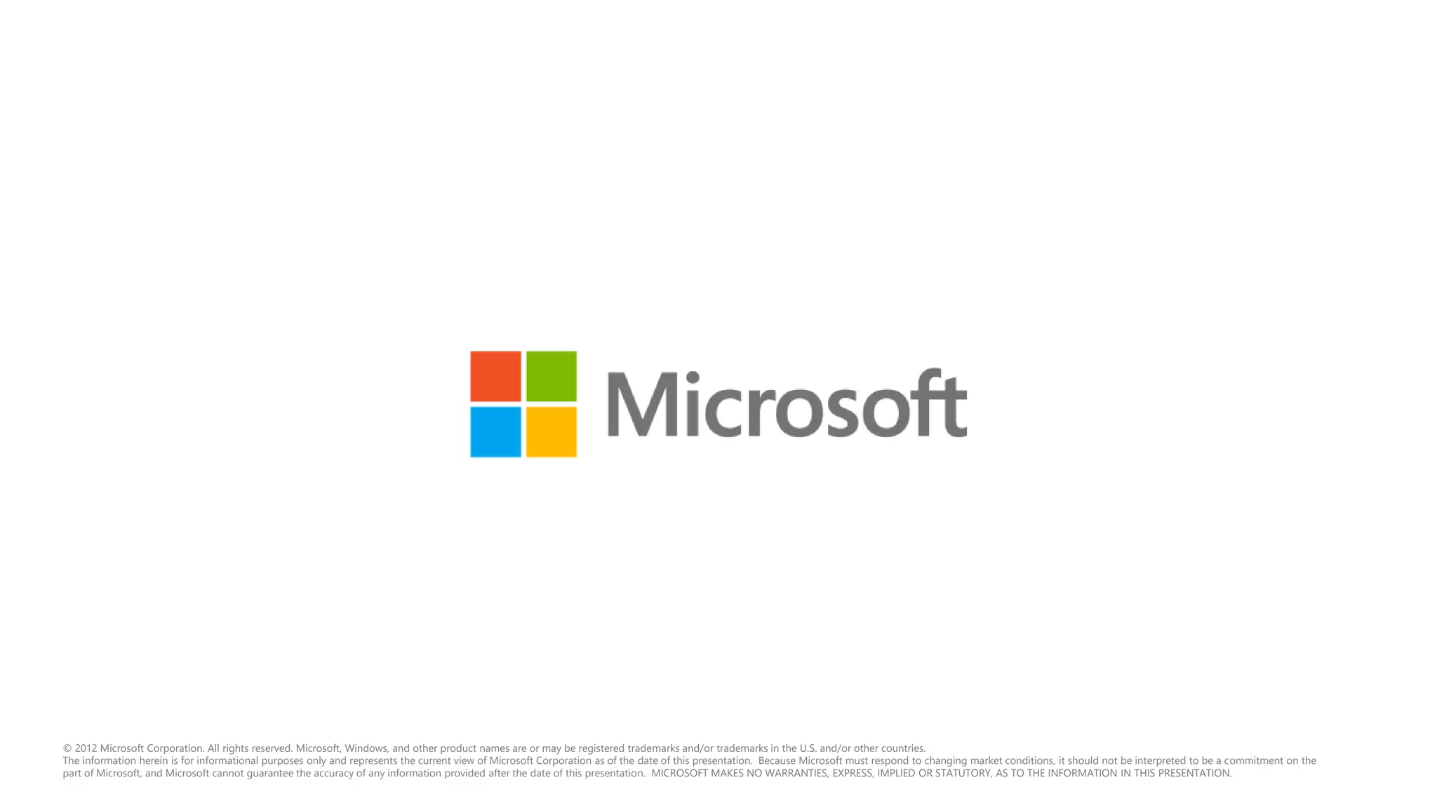 © 2012 Microsoft Corporation. All rights reserved. Microsoft, Windows, and other product names are or may be registered trademarks and/or trademarks in the U.S. and/or other countries.
The information herein is for informational purposes only and represents the current view of Microsoft Corporation as of the date of this presentation. Because Microsoft must respond to changing market conditions, it should not be interpreted to be a commitment on the
part of Microsoft, and Microsoft cannot guarantee the accuracy of any information provided after the date of this presentation. MICROSOFT MAKES NO WARRANTIES, EXPRESS, IMPLIED OR STATUTORY, AS TO THE INFORMATION IN THIS PRESENTATION.
 