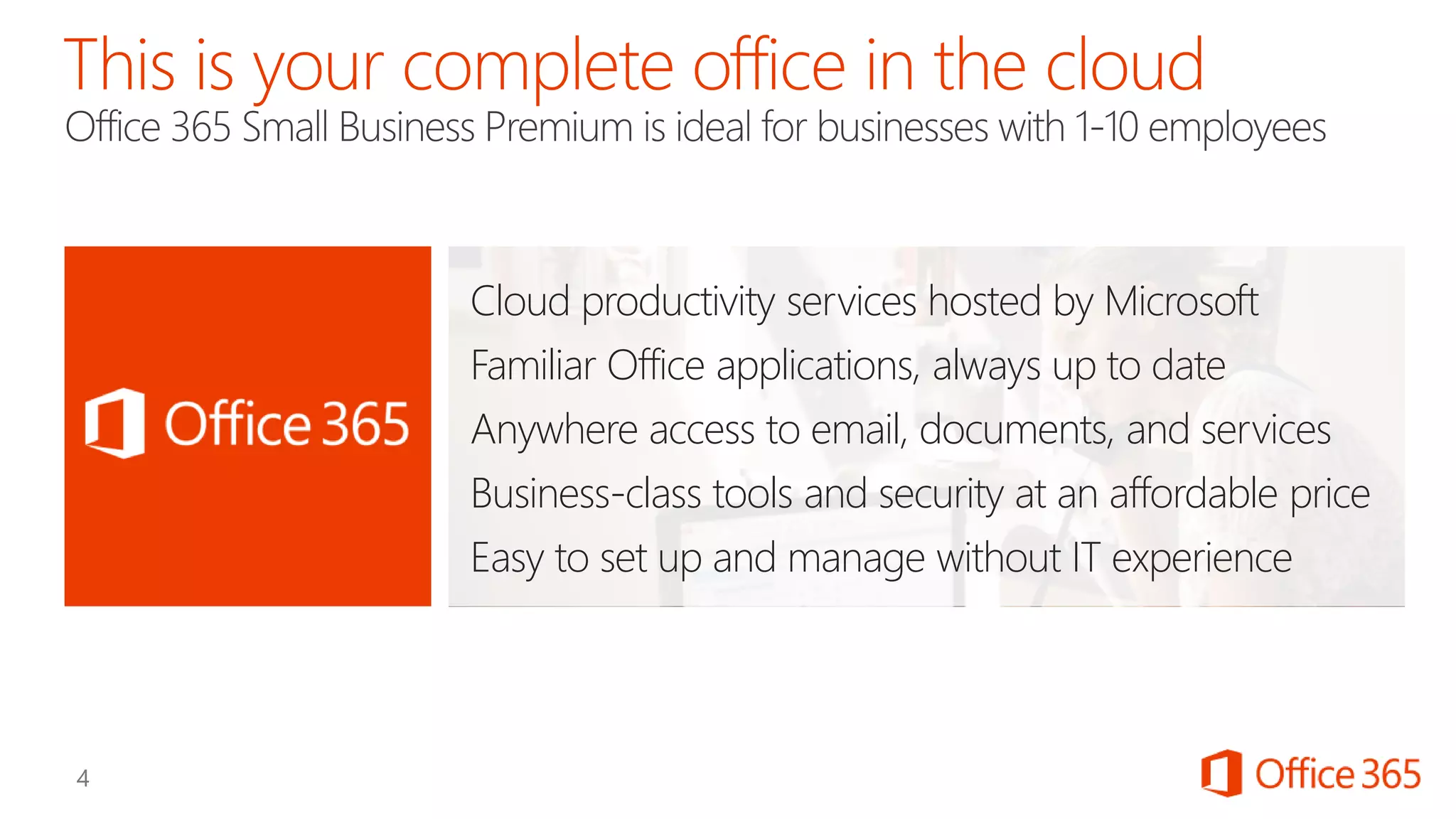 Cloud productivity services hosted by Microsoft
Familiar Office applications, always up to date
Anywhere access to email, documents, and services
Business-class tools and security at an affordable price
Easy to set up and manage without IT experience
 