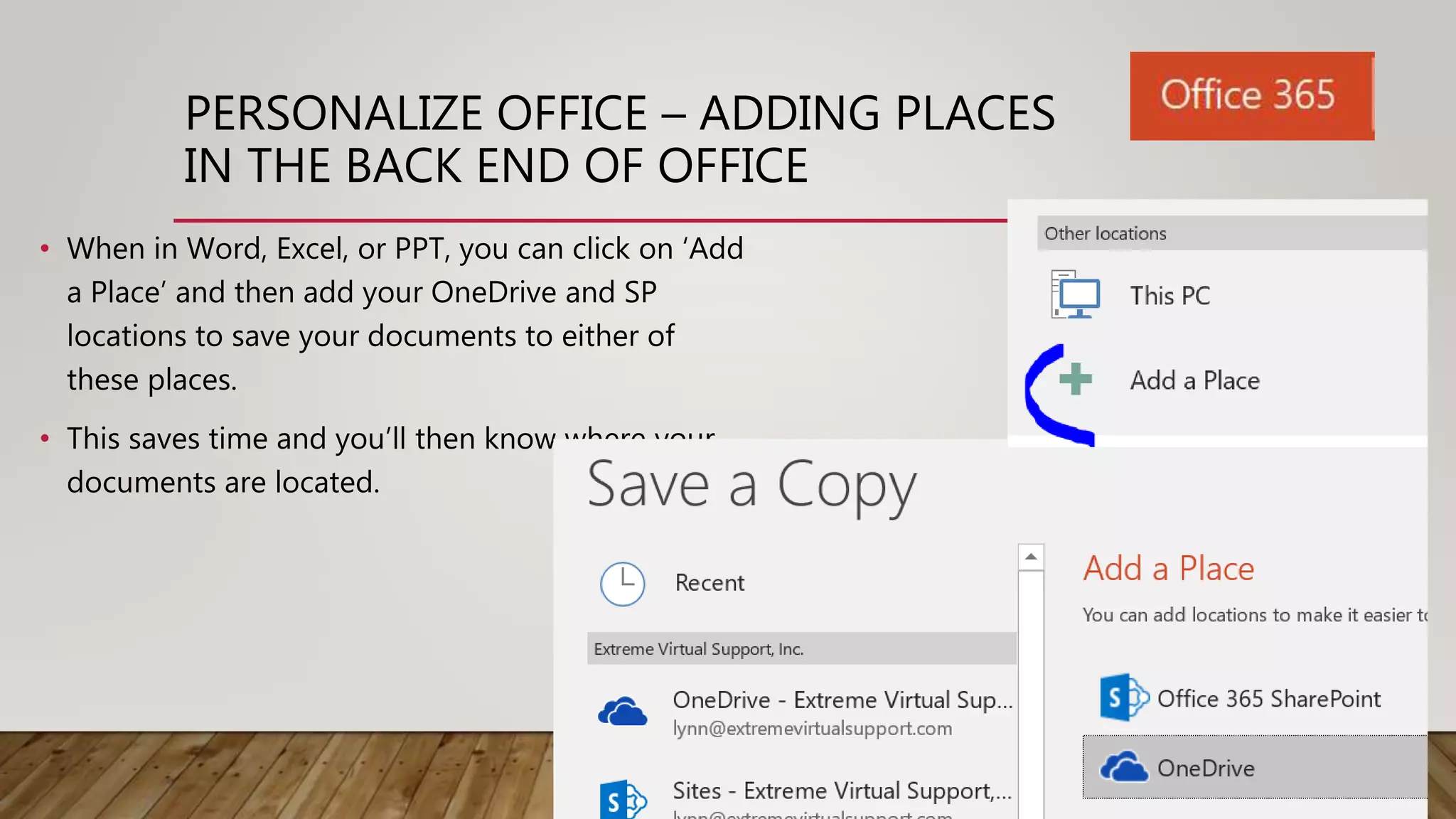 PERSONALIZE OFFICE – ADDING PLACES
IN THE BACK END OF OFFICE
• When in Word, Excel, or PPT, you can click on ‘Add
a Place’ and then add your OneDrive and SP
locations to save your documents to either of
these places.
• This saves time and you’ll then know where your
documents are located.
 