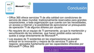 Conclusión

 Office 365 ofrece servicios TI de alta calidad con condiciones de
  servicio de clase mundial, tradicionalmente reservados para grandes
  corporaciones, a toda organización que cuente con las necesidades,
  un acceso a internet y la posibilidad de aprovisionar un presupuesto
  de operación TI de algunos dólares por usuario.
 No requiere de un equipo de TI permanente, ya que la mantención y
  securitización de los sistemas que hacen posible estos servicios
  queda a cargo directamente de Microsoft™.
 Los equipos de TI existentes en las organizaciones se pueden
  enfocar en la innovación y mejora de los servicios TI para el
  negocio; apoyados fuertemente por las capacidades ofrecidas por
  Microsoft™ Office 365            TECHCloud & TECHTraining Latinamerica | Luis H. Valenzuela V. |
                                              Ejecutivo de Negocios TI | Luis.Valenzuela@techtrainingla.com
                                              Fono +56 (9) 65889110
 