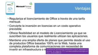 Ventajas

 Regulariza el licenciamiento de Office a través de una tarifa
  mensual.
 Convierte la inversión en licencias en un costo operativo
  previsible.
 Ofrece flexibilidad en el modelo de Licenciamiento ya que se
  suscriben los usuarios que realmente utilizan las aplicaciones.
 Mantiene una amplia oferta de planes que permite desde el uso
  de productos Office basadas 100% en la Web, hasta una
  completa plataforma de comunicaciones sin necesidad de
  invertir en infraestructura o recursos Negocios TI |Latinamerica | Luis H. Valenzuela V. |
                                               TI Adicionales
                                  TECHCloud & TECHTraining
                                  Ejecutivo de             Luis.Valenzuela@techtrainingla.com
                                           Fono +56 (9) 65889110
 