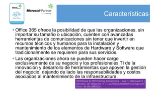 Características

 Office 365 ofrece la posibilidad de que las organizaciones, sin
  importar su tamaño o ubicación, cuenten con avanzadas
  herramientas de comunicaciones sin tener que invertir en
  recursos técnicos y humanos para la instalación y
  mantenimiento de los elementos de Hardware y Software que
  tradicionalmente se requieren para sus servicios.
 Las organizaciones ahora se pueden hacer cargo
  exclusivamente de su negocio y los profesionales TI de la
  innovación y desarrollo de herramientas que apoyen la gestión
  del negocio, dejando de lado las responsabilidades y costos
  asociados al mantenimiento de la infraestructura.
                               TECHCloud & TECHTraining Latinamerica | Luis H. Valenzuela V. |
                               Ejecutivo de Negocios TI | Luis.Valenzuela@techtrainingla.com
                               Fono +56 (9) 65889110
 