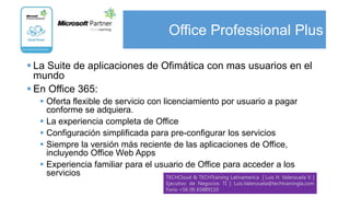 Office Professional Plus

 La Suite de aplicaciones de Ofimática con mas usuarios en el
  mundo
 En Office 365:
   Oferta flexible de servicio con licenciamiento por usuario a pagar
    conforme se adquiera.
   La experiencia completa de Office
   Configuración simplificada para pre-configurar los servicios
   Siempre la versión más reciente de las aplicaciones de Office,
    incluyendo Office Web Apps
   Experiencia familiar para el usuario de Office para acceder a los
    servicios                        TECHCloud & TECHTraining Latinamerica | Luis H. Valenzuela V. |
                                               Ejecutivo de Negocios TI | Luis.Valenzuela@techtrainingla.com
                                               Fono +56 (9) 65889110
 