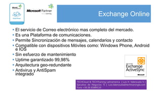 Exchange Online

 El servicio de Correo electrónico mas completo del mercado.
 Es una Plataforma de comunicaciones.
 Permite Sincronización de mensajes, calendarios y contacto
 Compatible con dispositivos Móviles como: Windows Phone, Android
  e IOS
 Sin esfuerzo de mantenimiento
 Uptime garantizado 99,98%
 Arquitectura geo-redundante
 Antivirus y AntiSpam
  integrado
                               TECHCloud & TECHTraining Latinamerica | Luis H. Valenzuela V. |
                               Ejecutivo de Negocios TI | Luis.Valenzuela@techtrainingla.com
                               Fono +56 (9) 65889110
 