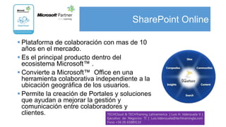 SharePoint Online

 Plataforma de colaboración con mas de 10
  años en el mercado.
 Es el principal producto dentro del
  ecosistema Microsoft™ .
 Convierte a Microsoft™ Office en una
  herramienta colaborativa independiente a la
  ubicación geográfica de los usuarios.
 Permite la creación de Portales y soluciones
  que ayudan a mejorar la gestión y
  comunicación entre colaboradores y
  clientes.                     TECHCloud & TECHTraining Latinamerica           | Luis H. Valenzuela V. |
                                         Ejecutivo de Negocios TI | Luis.Valenzuela@techtrainingla.com
                                         Fono +56 (9) 65889110
 