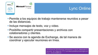 Lync Online

 Permite a los equipos de trabajo mantenerse reunidos a pesar
  de las distancias.
 Incluye mensajes de texto, voz y video.
 Posibilita compartir presentaciones y archivos con
  colaboradores y clientes.
 Se asocia con la agenda de Exchange, de tal manera de
  coordinar y ejecutar reuniones en línea.


                             TECHCloud & TECHTraining Latinamerica | Luis H. Valenzuela V. |
                             Ejecutivo de Negocios TI | Luis.Valenzuela@techtrainingla.com
                             Fono +56 (9) 65889110
 