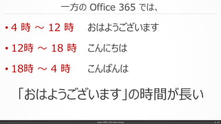一方の Office 365 では、
Japan Office 365 Users Group p. 10
• 4 時 ～ 12 時 おはようございます
• 12時 ～ 18 時 こんにちは
• 18時 ～ 4 時 こんばんは
「おはようございます」の時間が長い
 