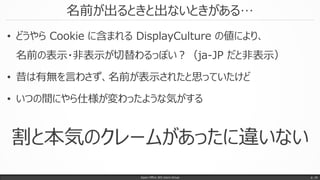 名前が出るときと出ないときがある…
Japan Office 365 Users Group p. 16
• どうやら Cookie に含まれる DisplayCulture の値により、
名前の表示・非表示が切替わるっぽい？（ja-JP だと非表示）
• 昔は有無を言わさず、名前が表示されたと思っていたけど
• いつの間にやら仕様が変わったような気がする
割と本気のクレームがあったに違いない
 