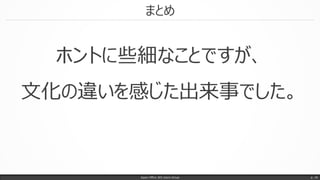 まとめ
Japan Office 365 Users Group p. 18
ホントに些細なことですが、
文化の違いを感じた出来事でした。
 
