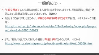 一般的には…
Japan Office 365 Users Group p. 9
• 午前９時までであれば抵抗を感じる人はそれほど多くないようです。それ以降は、場合・状
況によって注意が必要になってくるでしょう。（NHK）
• 「おはようございます」と言うのは、早朝から午前10時半ころまでが目安。（ホテルオークラ東
京）
http://crd.ndl.go.jp/reference/modules/d3ndlcrdentry/index.php?page=
ref_view&id=1000156695
• また、「おはよう」と「こんにちは」の境目は午前11時だとのことです。（リコー）
http://www.rcc.ricoh-japan.co.jp/rcc/breaktime/untiku/100309.html
 