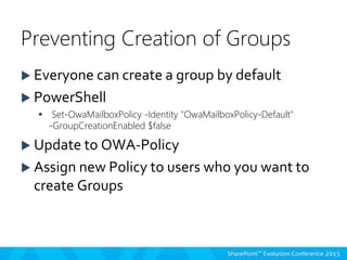  Everyone can create a group by default
 PowerShell
 Set-OwaMailboxPolicy -Identity "OwaMailboxPolicy-Default"
-GroupCreationEnabled $false
 Update to OWA-Policy
 Assign new Policy to users who you want to
create Groups
Preventing Creation of Groups
 
