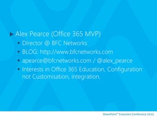  Alex Pearce (Office 365 MVP)
 Director @ BFC Networks
 BLOG: http://www.bfcnetworks.com
 apearce@bfcnetworks.com / @alex_pearce
 Interests in Office 365 Education, Configuration
not Customisation, integration.
 