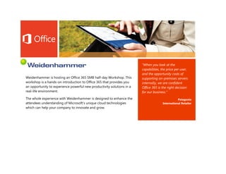 “When you look at the
                                                                        capabilities, the price per user,
                                                                        and the opportunity costs of
Weidenhammer is hosting an Office 365 SMB half-day Workshop. This       supporting on-premises servers
workshop is a hands-on introduction to Office 365 that provides you     internally, we are confident
an opportunity to experience powerful new productivity solutions in a   Office 365 is the right decision
real-life environment.                                                  for our business.”
The whole experience with Weidenhammer is designed to enhance the                                Patagonia
attendees understanding of Microsoft’s unique cloud technologies                      International Retailer
which can help your company to innovate and grow.
 