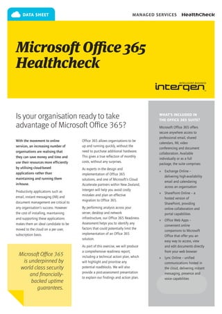 data sheet                                                             managed services




Microsoft Office 365
Healthcheck


Is your organisation ready to take                                                  What’s included in
                                                                                    the Office 365 suite?
advantage of Microsoft Office 365?                                                  Microsoft Office 365 offers
                                                                                    secure anywhere access to
                                                                                    professional email, shared
With the movement to online            Office 365 allows organisations to be
                                                                                    calendars, IM, video
services, an increasing number of      up and running quickly, without the
                                                                                    conferencing and document
organisations are realising that       need to purchase additional hardware.
                                                                                    collaboration. Available
they can save money and time and       This gives a true reflection of monthly
                                                                                    individually or as a full
use their resources more efficiently   costs, without any surprises.
                                                                                    package, the suite comprises:
by utilising cloud-based               As experts in the design and
                                                                                    »» Exchange Online –
applications rather than               implementation of Office 365
                                                                                       delivering high-availability
maintaining and running them           solutions, and one of Microsoft’s Cloud
                                                                                       email and calendaring
in-house.                              Accelerate partners within New Zealand,
                                                                                       across an organisation
Productivity applications such as      Intergen will help you avoid costly
                                                                                    »» SharePoint Online – a
email, instant messaging (IM) and      mistakes and plan an effective
                                                                                       hosted version of
                                       migration to Office 365.
document management are critical to                                                    SharePoint, providing
any organisation’s success. However    By performing analysis across your              online collaboration and
the cost of installing, maintaining    server, desktop and network                     portal capabilities
and supporting these applications      infrastructure, our Office 365 Readiness
                                                                                    »» Office Web Apps –
makes them an ideal candidate to be    Assessment helps you to identify any
                                                                                       convenient online
moved to the cloud on a per user,      factors that could potentially limit the
                                                                                       companions to Microsoft
subscription basis.                    implementation of an Office 365
                                                                                       Office that offer you an
                                       solution.
                                                                                       easy way to access, view
                                       As part of this exercise, we will produce       and edit documents directly
                                       a comprehensive readiness report,               from your web browser
  Microsoft Office 365                 including a technical action plan, which     »» Lync Online – unified
    is underpinned by                  will highlight and prioritise any               communications hosted in
  world class security                 potential roadblocks. We will also              the cloud, delivering instant
                                       provide a post-assessment presentation
       and financially-                to explain our findings and action plan.
                                                                                       messaging, presence and
                                                                                       voice capabilities
        backed uptime
          guarantees.
 