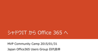 シャドウIT から Office 365 へ
MVP Community Camp 2015/01/31
Japan Office365 Users Group 目代昌幸
 