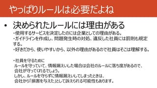 やっぱりルールは必要だよね
• 特定のサービス以外は使用禁止
• 管理します
• 決められたルールには理由がある
・使用するサービスを決定したのには企業としての理由がある。
・ガイドラインを作成し、問題発生時の対処、違反した社員には罰則も規定
する。
・好きだから、使いやすいから、以外の理由があるので社員はそこは理解する。
・社員を守るために
ルールを守っていて、情報漏えいした場合は会社のルールに落ち度があるので、
会社が守ってくれるでしょう。
しかし、ルールを守らずに情報漏えいしてしまったときは、
会社から「損害を与えた」として訴えられる可能性もあります。
 