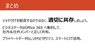 まとめ
シャドウITを駆逐するのではなく、適切に共存しましょう。
ビジネスデータはOffice 365 へ集約して、
社内＆社外メンバーと正しく共有。
プライベートデータもしっかりと守りつつ、スマートにIT活用。
 
