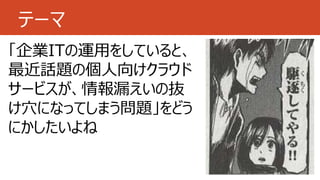 テーマ
「企業ITの運用をしていると、
最近話題の個人向けクラウド
サービスが、情報漏えいの抜
け穴になってしまう問題」をどう
にかしたいよね
 