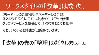 ワークスタイルの「改革」は成った。
フリーアドレスの事務所でペーパーレス会議
スマホやモバイルパソコンを持って、カフェで仕事
クラウドサービスを駆使して、いつでもどこでも仕事
でも、いろいろと弊害が出始めています。
「改革」の先の「整理」の話をしましょう。
 