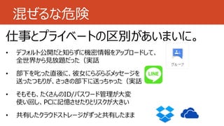 混ぜるな危険
仕事とプライベートの区別があいまいに。
• デフォルト公開だと知らずに機密情報をアップロードして、
全世界から見放題だった（実話
• 部下を叱った直後に、彼女にらぶらぶメッセージを
送ったつもりが、さっきの部下に送っちゃった（実話
• そもそも、たくさんのID/パスワード管理が大変
使い回し、PCに記憶させたりとリスクが大きい
• 共有したクラウドストレージがずっと共有したまま
 