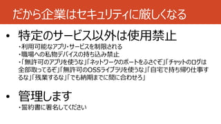 だから企業はセキュリティに厳しくなる
• 特定のサービス以外は使用禁止
・利用可能なアプリ・サービスを制限される
・職場への私物デバイスの持ち込み禁止
・「無許可のアプリを使うな」「ネットワークのポートをふさぐぞ」「チャットのログは
全部取ってるぞ」「無許可のOSSライブラリを使うな」「自宅で持ち帰り仕事す
るな」「残業するな」「でも納期までに間に合わせろ」
• 管理します
・誓約書に署名してください
 