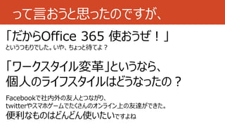 って言おうと思ったのですが、
「だからOffice 365 使おうぜ！」
というつもりでした。いや、ちょっと待てよ？
「ワークスタイル変革」というなら、
個人のライフスタイルはどうなったの？
Facebookで社内外の友人とつながり、
twitterやスマホゲームでたくさんのオンライン上の友達ができた。
便利なものはどんどん使いたいですよね
 