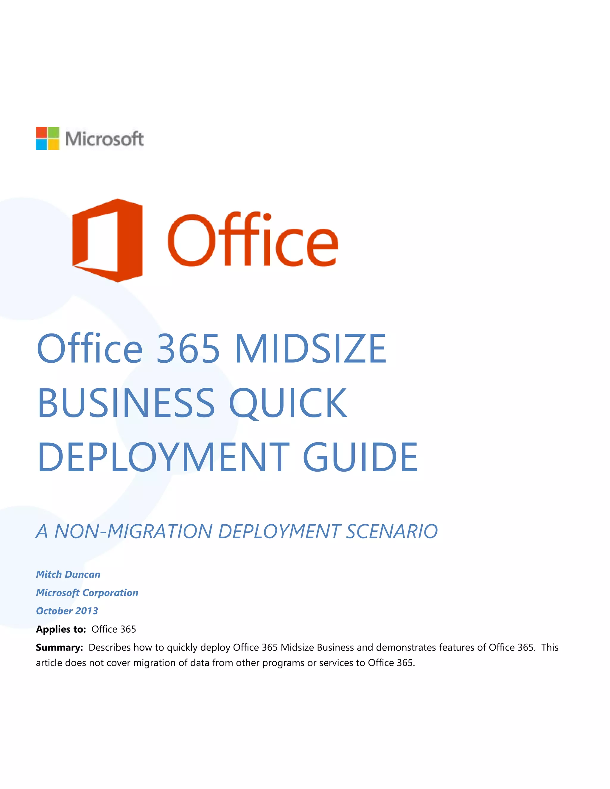 Office 365 MIDSIZE
BUSINESS QUICK
DEPLOYMENT GUIDE
A NON-MIGRATION DEPLOYMENT SCENARIO
Mitch Duncan
Microsoft Corporation
October 2013
Applies to: Office 365
Summary: Describes how to quickly deploy Office 365 Midsize Business and demonstrates features of Office 365. This
article does not cover migration of data from other programs or services to Office 365.
 