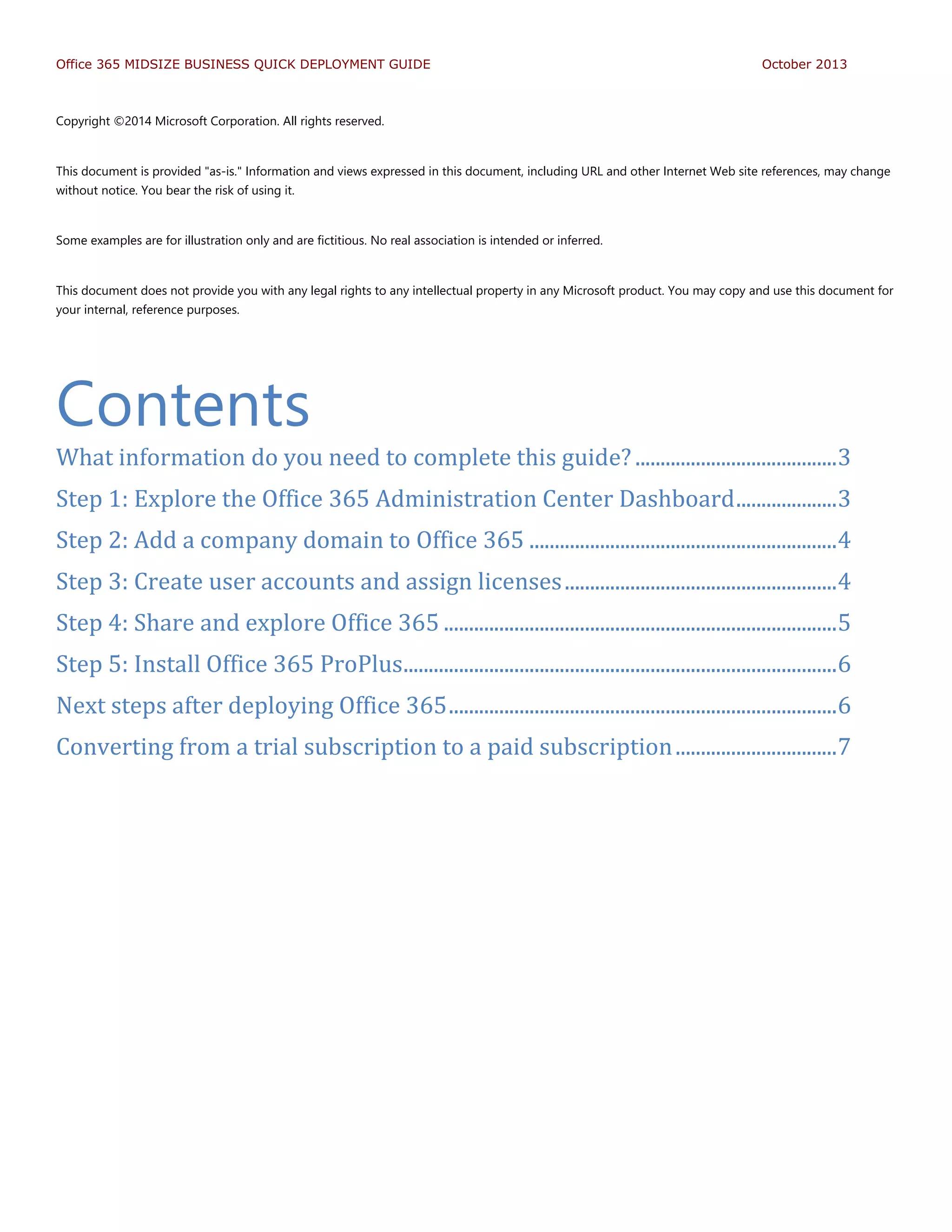 Office 365 MIDSIZE BUSINESS QUICK DEPLOYMENT GUIDE October 2013
Copyright ©2014 Microsoft Corporation. All rights reserved.
This document is provided "as-is." Information and views expressed in this document, including URL and other Internet Web site references, may change
without notice. You bear the risk of using it.
Some examples are for illustration only and are fictitious. No real association is intended or inferred.
This document does not provide you with any legal rights to any intellectual property in any Microsoft product. You may copy and use this document for
your internal, reference purposes.
Contents
What information do you need to complete this guide? ........................................3
Step 1: Explore the Office 365 Administration Center Dashboard....................3
Step 2: Add a company domain to Office 365 .............................................................4
Step 3: Create user accounts and assign licenses......................................................4
Step 4: Share and explore Office 365 ..............................................................................5
Step 5: Install Office 365 ProPlus......................................................................................6
Next steps after deploying Office 365.............................................................................6
Converting from a trial subscription to a paid subscription................................7
 