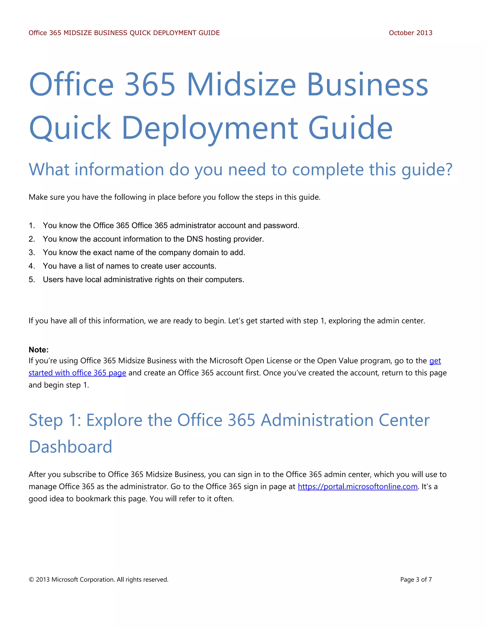 Office 365 MIDSIZE BUSINESS QUICK DEPLOYMENT GUIDE October 2013
© 2013 Microsoft Corporation. All rights reserved. Page 3 of 7
Office 365 Midsize Business
Quick Deployment Guide
What information do you need to complete this guide?
Make sure you have the following in place before you follow the steps in this guide.
1. You know the Office 365 Office 365 administrator account and password.
2. You know the account information to the DNS hosting provider.
3. You know the exact name of the company domain to add.
4. You have a list of names to create user accounts.
5. Users have local administrative rights on their computers.
If you have all of this information, we are ready to begin. Let’s get started with step 1, exploring the admin center.
Note:
If you’re using Office 365 Midsize Business with the Microsoft Open License or the Open Value program, go to the get
started with office 365 page and create an Office 365 account first. Once you’ve created the account, return to this page
and begin step 1.
Step 1: Explore the Office 365 Administration Center
Dashboard
After you subscribe to Office 365 Midsize Business, you can sign in to the Office 365 admin center, which you will use to
manage Office 365 as the administrator. Go to the Office 365 sign in page at https://portal.microsoftonline.com. It’s a
good idea to bookmark this page. You will refer to it often.
 