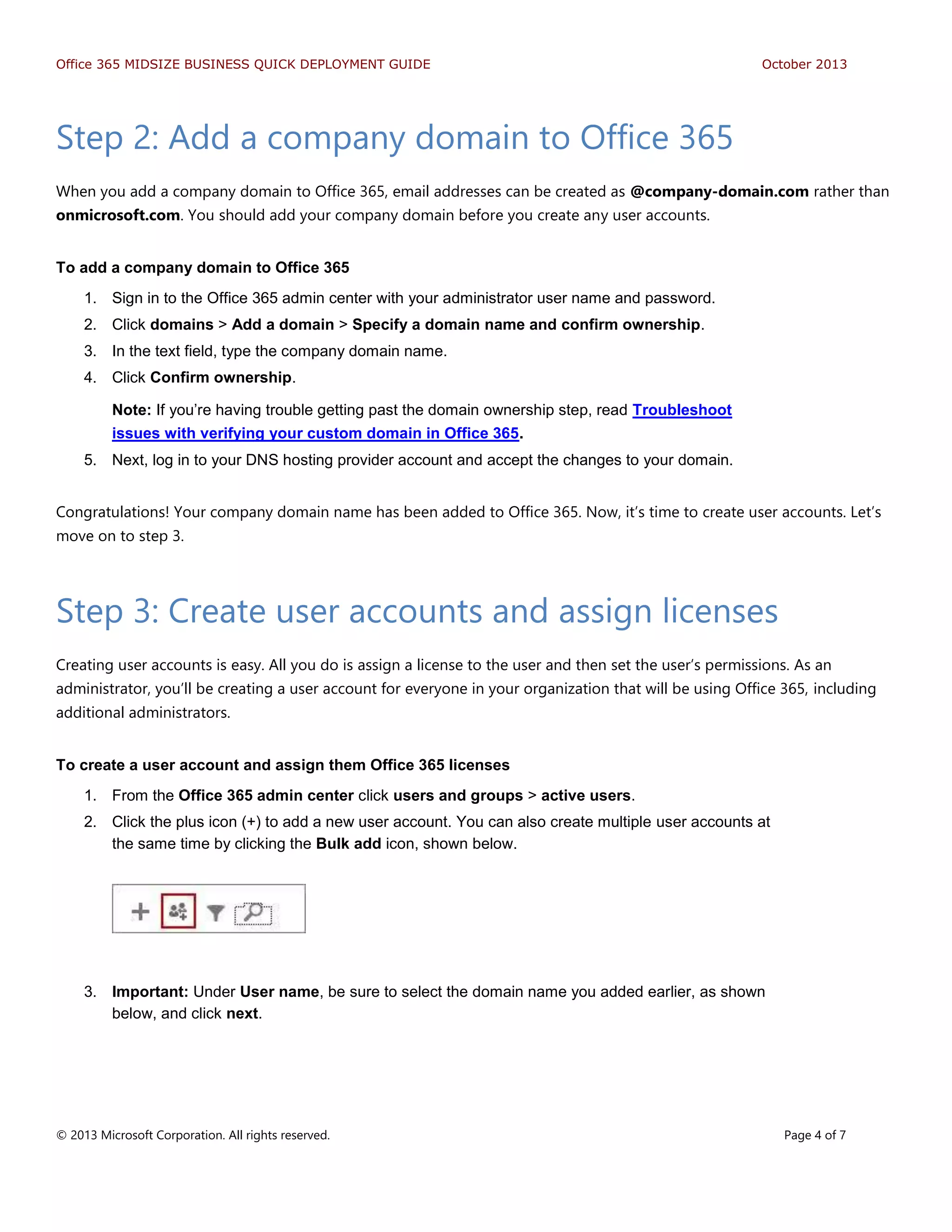 Office 365 MIDSIZE BUSINESS QUICK DEPLOYMENT GUIDE October 2013
© 2013 Microsoft Corporation. All rights reserved. Page 4 of 7
Step 2: Add a company domain to Office 365
When you add a company domain to Office 365, email addresses can be created as @company-domain.com rather than
onmicrosoft.com. You should add your company domain before you create any user accounts.
To add a company domain to Office 365
1. Sign in to the Office 365 admin center with your administrator user name and password.
2. Click domains > Add a domain > Specify a domain name and confirm ownership.
3. In the text field, type the company domain name.
4. Click Confirm ownership.
Note: If you’re having trouble getting past the domain ownership step, read Troubleshoot
issues with verifying your custom domain in Office 365.
5. Next, log in to your DNS hosting provider account and accept the changes to your domain.
Congratulations! Your company domain name has been added to Office 365. Now, it’s time to create user accounts. Let’s
move on to step 3.
Step 3: Create user accounts and assign licenses
Creating user accounts is easy. All you do is assign a license to the user and then set the user’s permissions. As an
administrator, you’ll be creating a user account for everyone in your organization that will be using Office 365, including
additional administrators.
To create a user account and assign them Office 365 licenses
1. From the Office 365 admin center click users and groups > active users.
2. Click the plus icon (+) to add a new user account. You can also create multiple user accounts at
the same time by clicking the Bulk add icon, shown below.
3. Important: Under User name, be sure to select the domain name you added earlier, as shown
below, and click next.
 