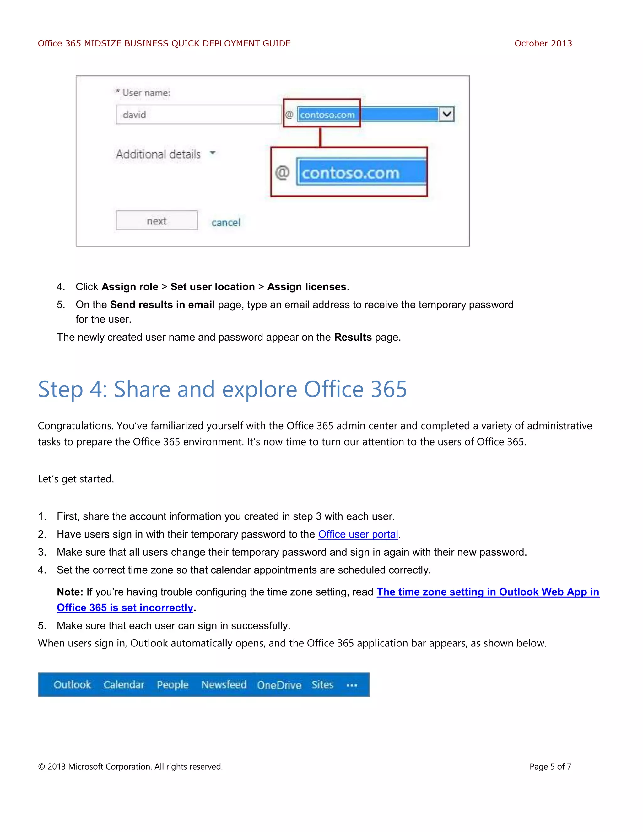 Office 365 MIDSIZE BUSINESS QUICK DEPLOYMENT GUIDE October 2013
© 2013 Microsoft Corporation. All rights reserved. Page 5 of 7
4. Click Assign role > Set user location > Assign licenses.
5. On the Send results in email page, type an email address to receive the temporary password
for the user.
The newly created user name and password appear on the Results page.
Step 4: Share and explore Office 365
Congratulations. You’ve familiarized yourself with the Office 365 admin center and completed a variety of administrative
tasks to prepare the Office 365 environment. It’s now time to turn our attention to the users of Office 365.
Let’s get started.
1. First, share the account information you created in step 3 with each user.
2. Have users sign in with their temporary password to the Office user portal.
3. Make sure that all users change their temporary password and sign in again with their new password.
4. Set the correct time zone so that calendar appointments are scheduled correctly.
Note: If you’re having trouble configuring the time zone setting, read The time zone setting in Outlook Web App in
Office 365 is set incorrectly.
5. Make sure that each user can sign in successfully.
When users sign in, Outlook automatically opens, and the Office 365 application bar appears, as shown below.
 