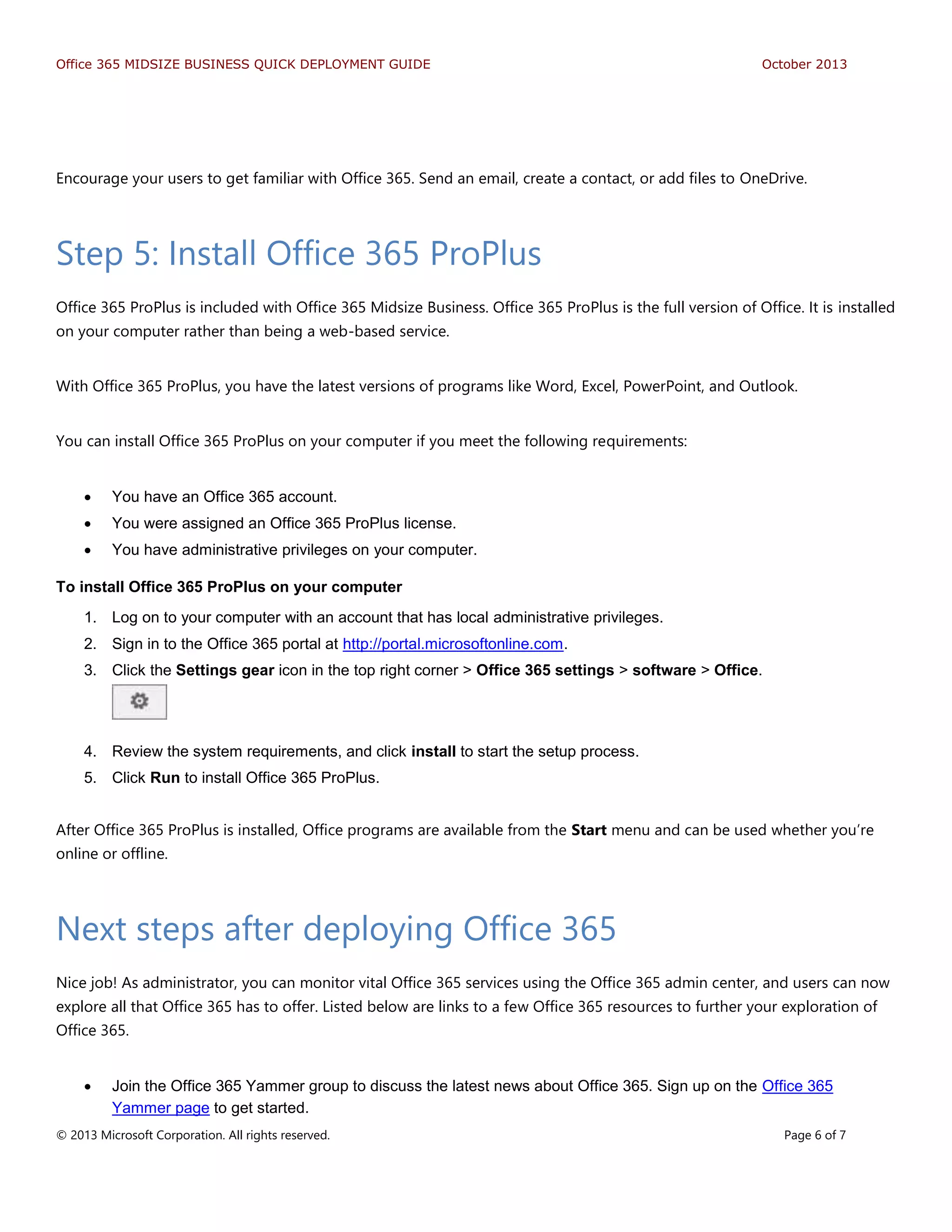 Office 365 MIDSIZE BUSINESS QUICK DEPLOYMENT GUIDE October 2013
© 2013 Microsoft Corporation. All rights reserved. Page 6 of 7
Encourage your users to get familiar with Office 365. Send an email, create a contact, or add files to OneDrive.
Step 5: Install Office 365 ProPlus
Office 365 ProPlus is included with Office 365 Midsize Business. Office 365 ProPlus is the full version of Office. It is installed
on your computer rather than being a web-based service.
With Office 365 ProPlus, you have the latest versions of programs like Word, Excel, PowerPoint, and Outlook.
You can install Office 365 ProPlus on your computer if you meet the following requirements:
 You have an Office 365 account.
 You were assigned an Office 365 ProPlus license.
 You have administrative privileges on your computer.
To install Office 365 ProPlus on your computer
1. Log on to your computer with an account that has local administrative privileges.
2. Sign in to the Office 365 portal at http://portal.microsoftonline.com.
3. Click the Settings gear icon in the top right corner > Office 365 settings > software > Office.
4. Review the system requirements, and click install to start the setup process.
5. Click Run to install Office 365 ProPlus.
After Office 365 ProPlus is installed, Office programs are available from the Start menu and can be used whether you’re
online or offline.
Next steps after deploying Office 365
Nice job! As administrator, you can monitor vital Office 365 services using the Office 365 admin center, and users can now
explore all that Office 365 has to offer. Listed below are links to a few Office 365 resources to further your exploration of
Office 365.
 Join the Office 365 Yammer group to discuss the latest news about Office 365. Sign up on the Office 365
Yammer page to get started.
 