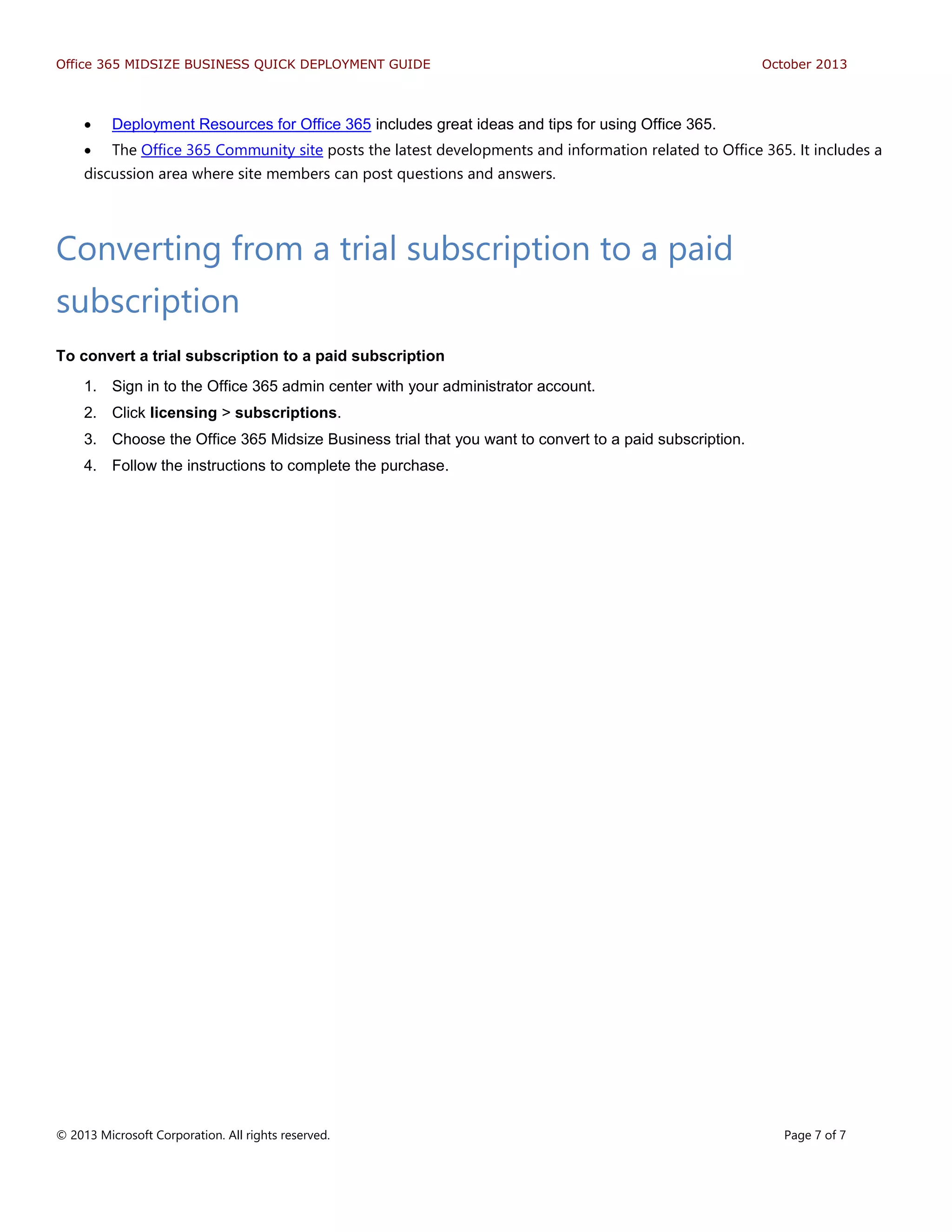 Office 365 MIDSIZE BUSINESS QUICK DEPLOYMENT GUIDE October 2013
© 2013 Microsoft Corporation. All rights reserved. Page 7 of 7
 Deployment Resources for Office 365 includes great ideas and tips for using Office 365.
 The Office 365 Community site posts the latest developments and information related to Office 365. It includes a
discussion area where site members can post questions and answers.
Converting from a trial subscription to a paid
subscription
To convert a trial subscription to a paid subscription
1. Sign in to the Office 365 admin center with your administrator account.
2. Click licensing > subscriptions.
3. Choose the Office 365 Midsize Business trial that you want to convert to a paid subscription.
4. Follow the instructions to complete the purchase.
 