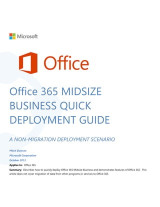 Office 365 MIDSIZE
BUSINESS QUICK
DEPLOYMENT GUIDE
A NON-MIGRATION DEPLOYMENT SCENARIO
Mitch Duncan
Microsoft Corporation
October 2013
Applies to: Office 365
Summary: Describes how to quickly deploy Office 365 Midsize Business and demonstrates features of Office 365. This
article does not cover migration of data from other programs or services to Office 365.
 