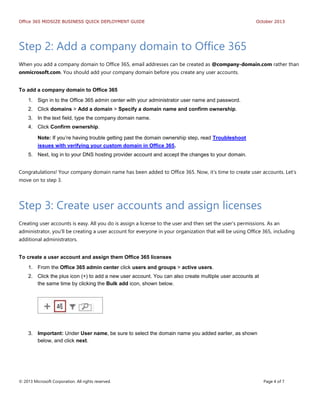 Office 365 MIDSIZE BUSINESS QUICK DEPLOYMENT GUIDE October 2013
© 2013 Microsoft Corporation. All rights reserved. Page 4 of 7
Step 2: Add a company domain to Office 365
When you add a company domain to Office 365, email addresses can be created as @company-domain.com rather than
onmicrosoft.com. You should add your company domain before you create any user accounts.
To add a company domain to Office 365
1. Sign in to the Office 365 admin center with your administrator user name and password.
2. Click domains > Add a domain > Specify a domain name and confirm ownership.
3. In the text field, type the company domain name.
4. Click Confirm ownership.
Note: If you’re having trouble getting past the domain ownership step, read Troubleshoot
issues with verifying your custom domain in Office 365.
5. Next, log in to your DNS hosting provider account and accept the changes to your domain.
Congratulations! Your company domain name has been added to Office 365. Now, it’s time to create user accounts. Let’s
move on to step 3.
Step 3: Create user accounts and assign licenses
Creating user accounts is easy. All you do is assign a license to the user and then set the user’s permissions. As an
administrator, you’ll be creating a user account for everyone in your organization that will be using Office 365, including
additional administrators.
To create a user account and assign them Office 365 licenses
1. From the Office 365 admin center click users and groups > active users.
2. Click the plus icon (+) to add a new user account. You can also create multiple user accounts at
the same time by clicking the Bulk add icon, shown below.
3. Important: Under User name, be sure to select the domain name you added earlier, as shown
below, and click next.
 
