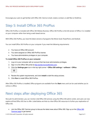 Office 365 MIDSIZE BUSINESS QUICK DEPLOYMENT GUIDE October 2013
© 2013 Microsoft Corporation. All rights reserved. Page 6 of 7
Encourage your users to get familiar with Office 365. Send an email, create a contact, or add files to OneDrive.
Step 5: Install Office 365 ProPlus
Office 365 ProPlus is included with Office 365 Midsize Business. Office 365 ProPlus is the full version of Office. It is installed
on your computer rather than being a web-based service.
With Office 365 ProPlus, you have the latest versions of programs like Word, Excel, PowerPoint, and Outlook.
You can install Office 365 ProPlus on your computer if you meet the following requirements:
 You have an Office 365 account.
 You were assigned an Office 365 ProPlus license.
 You have administrative privileges on your computer.
To install Office 365 ProPlus on your computer
1. Log on to your computer with an account that has local administrative privileges.
2. Sign in to the Office 365 portal at http://portal.microsoftonline.com.
3. Click the Settings gear icon in the top right corner > Office 365 settings > software > Office.
4. Review the system requirements, and click install to start the setup process.
5. Click Run to install Office 365 ProPlus.
After Office 365 ProPlus is installed, Office programs are available from the Start menu and can be used whether you’re
online or offline.
Next steps after deploying Office 365
Nice job! As administrator, you can monitor vital Office 365 services using the Office 365 admin center, and users can now
explore all that Office 365 has to offer. Listed below are links to a few Office 365 resources to further your exploration of
Office 365.
 Join the Office 365 Yammer group to discuss the latest news about Office 365. Sign up on the Office 365
Yammer page to get started.
 